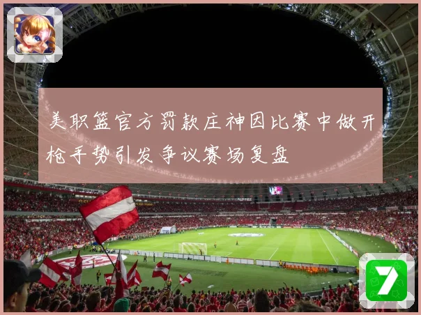 美职篮官方罚款庄神因比赛中做开枪手势引发争议赛场复盘