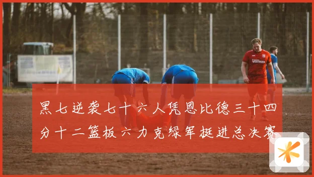 黑七逆袭七十六人凭恩比德三十四分十二篮板六力克绿军挺进总决赛赛场复盘