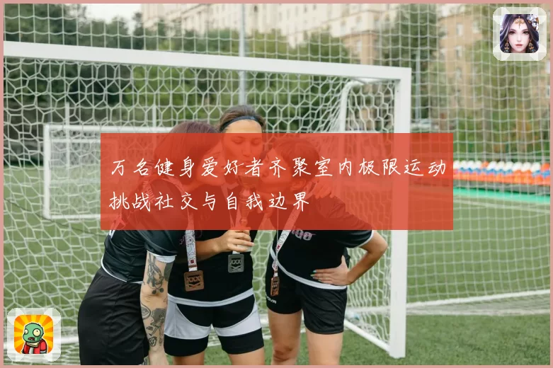 万名健身爱好者齐聚室内极限运动挑战社交与自我边界