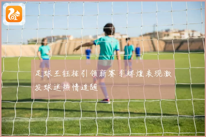 足球王钰栋引领新赛季辉煌表现激发球迷热情追随