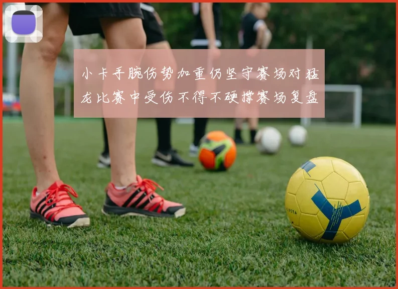 小卡手腕伤势加重仍坚守赛场对猛龙比赛中受伤不得不硬撑赛场复盘