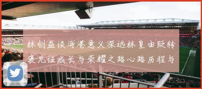 林创益谈海港意义深远林皇由贬转褒见证成长与荣耀之路心路历程与成长观察