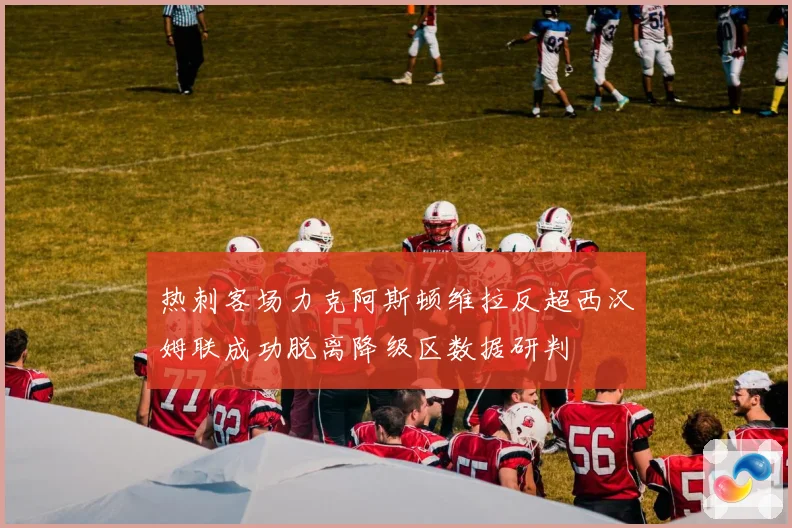 热刺客场力克阿斯顿维拉反超西汉姆联成功脱离降级区数据研判