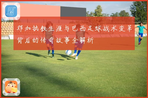 邓加执教生涯与巴西足球战术变革背后的传奇故事全解析