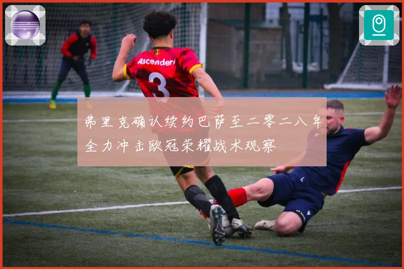 弗里克确认续约巴萨至二零二八年全力冲击欧冠荣耀战术观察