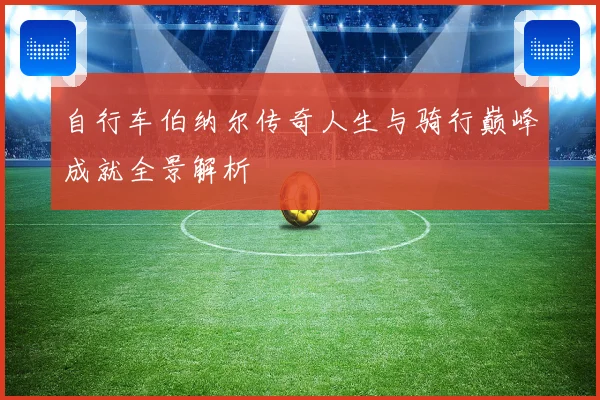 自行车伯纳尔传奇人生与骑行巅峰成就全景解析