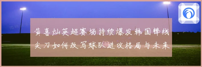 黄喜灿英超赛场持续爆发韩国锋线尖刀如何改写球队进攻格局与未来战术观察
