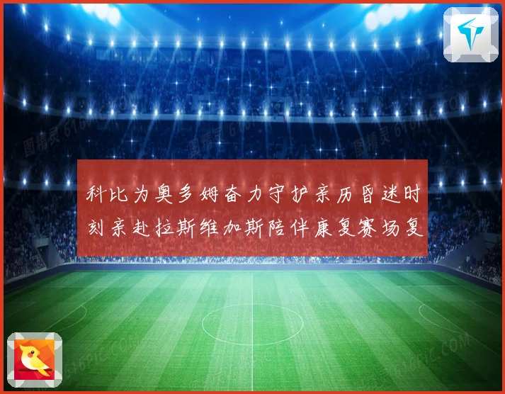 科比为奥多姆奋力守护亲历昏迷时刻亲赴拉斯维加斯陪伴康复赛场复盘