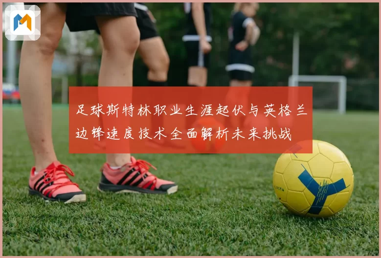 足球斯特林职业生涯起伏与英格兰边锋速度技术全面解析未来挑战