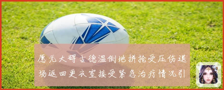 愿无大碍古德温倒地拼抢受压伤退场返回更衣室接受紧急治疗情况引赛场复盘
