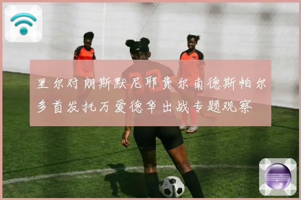 里尔对朗斯默尼耶费尔南德斯帕尔多首发托万爱德华出战专题观察