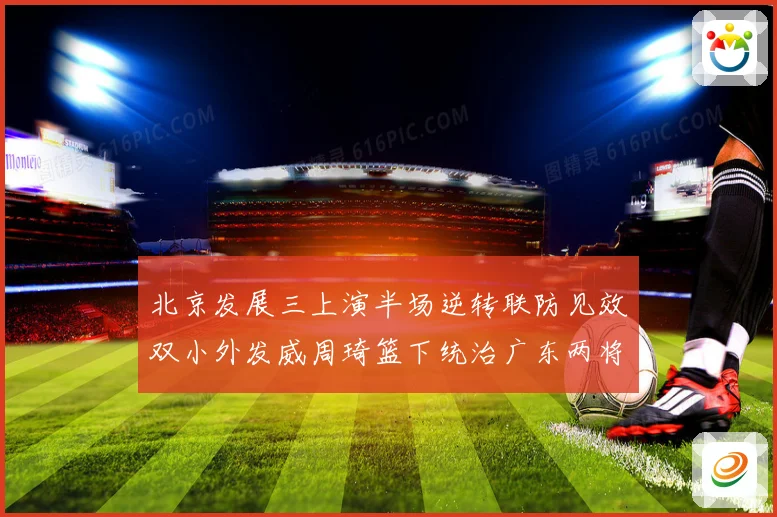 北京发展三上演半场逆转联防见效双小外发威周琦篮下统治广东两将撑专题观察