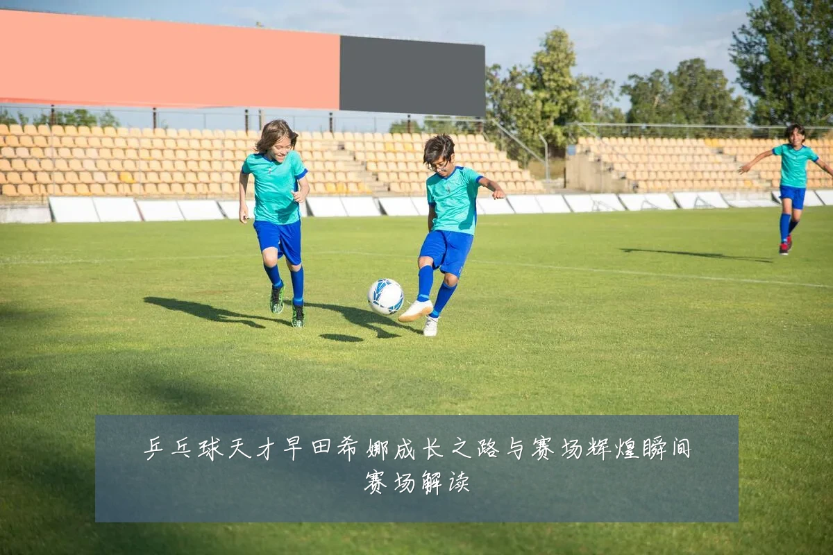 乒乓球天才早田希娜成长之路与赛场辉煌瞬间赛场解读