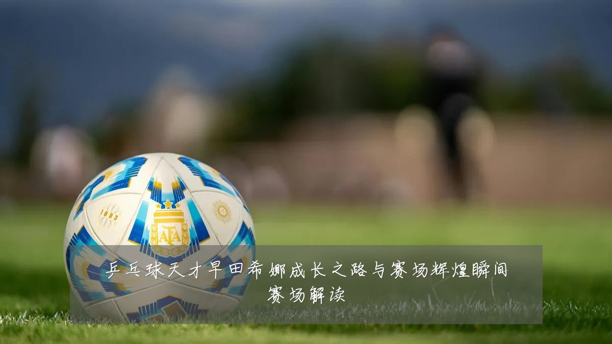 乒乓球天才早田希娜成长之路与赛场辉煌瞬间赛场解读
